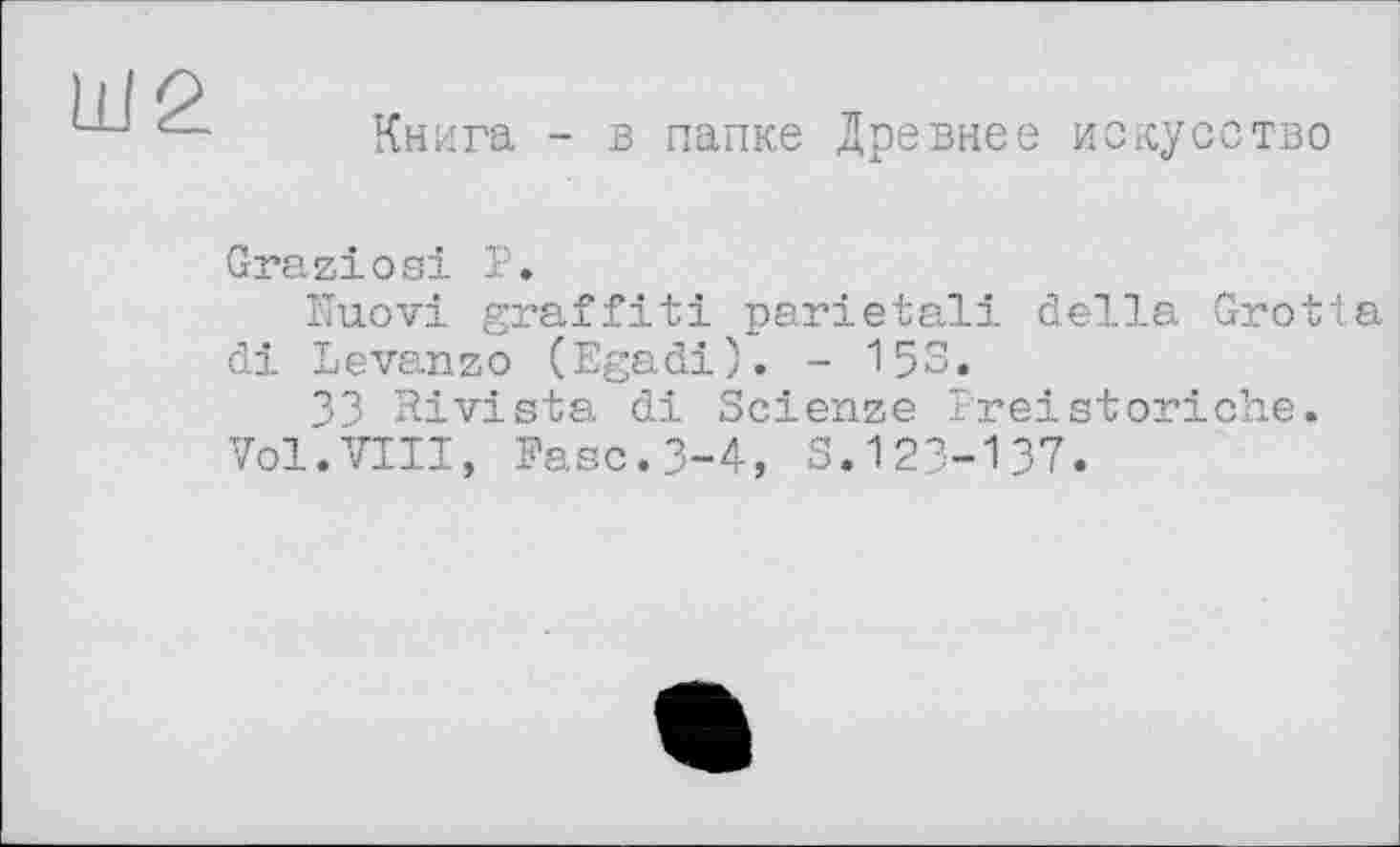 ﻿
Книга - в папке Древнее искусство
Graziosi P.
îïuovi graffiti parietal! della Grotta di Levanzo (Egadi). - 15S.
33 Rivista di Scienze Preistoriche.
Vol.VIII, Paso.3-4, S.123-137.